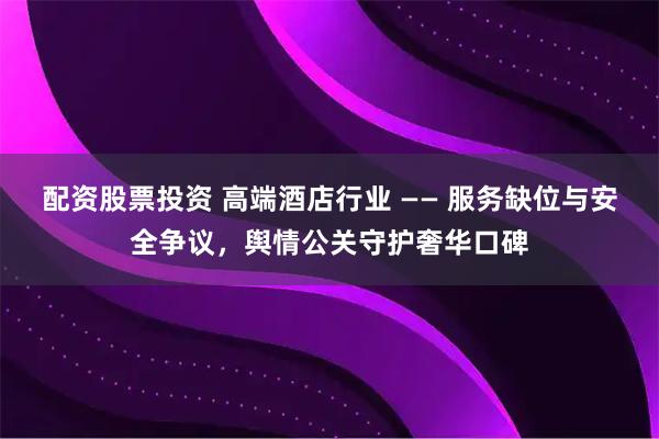 配资股票投资 高端酒店行业 —— 服务缺位与安全争议，舆情公关守护奢华口碑