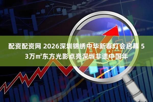 配资配资网 2026深圳锦绣中华新春灯会启幕 53万㎡东方光影点亮深圳非遗中国年