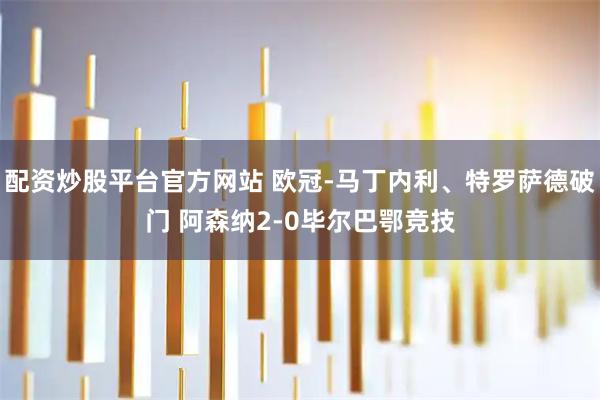 配资炒股平台官方网站 欧冠-马丁内利、特罗萨德破门 阿森纳2-0毕尔巴鄂竞技