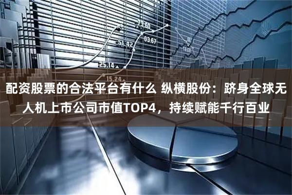 配资股票的合法平台有什么 纵横股份：跻身全球无人机上市公司市值TOP4，持续赋能千行百业