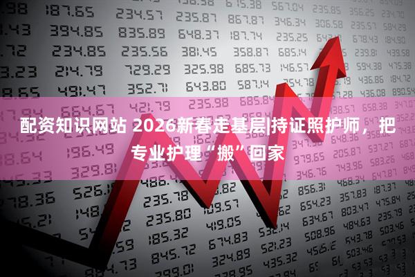 配资知识网站 2026新春走基层|持证照护师，把专业护理“搬”回家