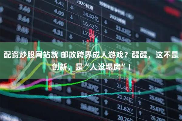配资炒股网站就 邮政跨界成人游戏？醒醒，这不是创新，是“人设塌房”！