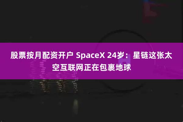 股票按月配资开户 SpaceX 24岁：星链这张太空互联网正在包裹地球