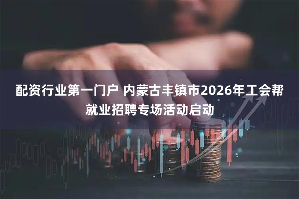 配资行业第一门户 内蒙古丰镇市2026年工会帮就业招聘专场活动启动
