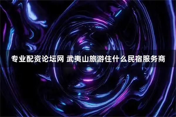 专业配资论坛网 武夷山旅游住什么民宿服务商