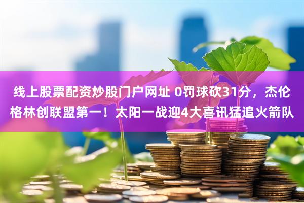 线上股票配资炒股门户网址 0罚球砍31分，杰伦格林创联盟第一！太阳一战迎4大喜讯猛追火箭队